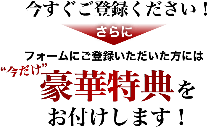 今すぐご登録ください！さらにフォームにご登録いただいた方には今だけ豪華特典をお付けします！